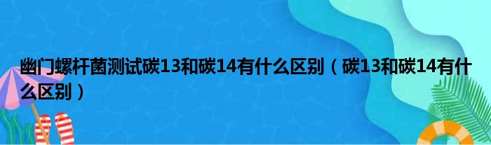 幽门螺杆菌测试碳13和碳14有什么区别（碳13和碳14有什么区别）