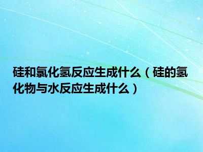 硅和氯化氢反应生成什么（硅的氢化物与水反应生成什么）