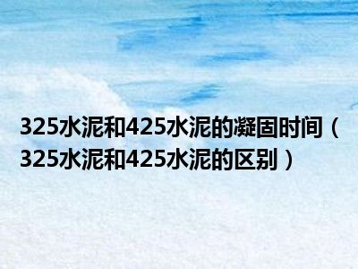 325水泥和425水泥的凝固时间（325水泥和425水泥的区别）