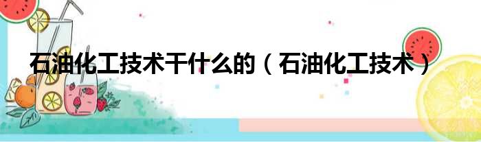 石油化工技术干什么的（石油化工技术）