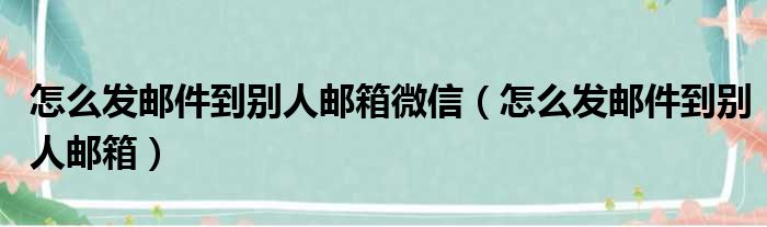 怎么发邮件到别人邮箱微信（怎么发邮件到别人邮箱）