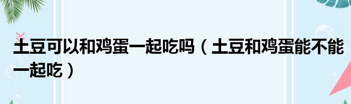 土豆可以和鸡蛋一起吃吗（土豆和鸡蛋能不能一起吃）