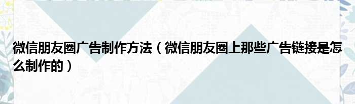 微信朋友圈广告制作方法（微信朋友圈上那些广告链接是怎么制作的）