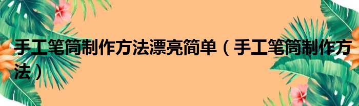 手工笔筒制作方法漂亮简单（手工笔筒制作方法）