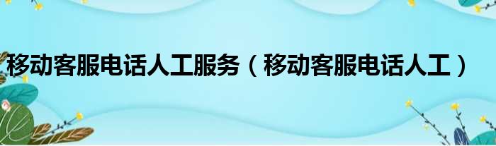 移动客服电话人工服务（移动客服电话人工）