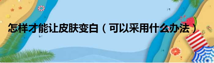 怎样才能让皮肤变白（可以采用什么办法）