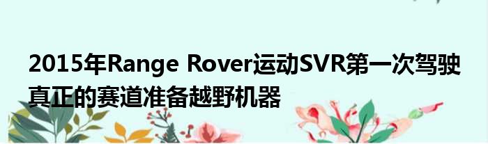 2015年Range Rover运动SVR第一次驾驶 真正的赛道准备越野机器