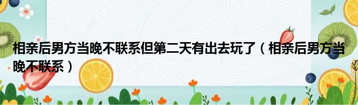 相亲后男方当晚不联系但第二天有出去玩了（相亲后男方当晚不联系）