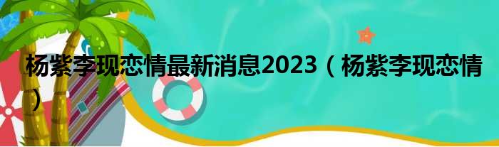 杨紫李现恋情最新消息2023（杨紫李现恋情）