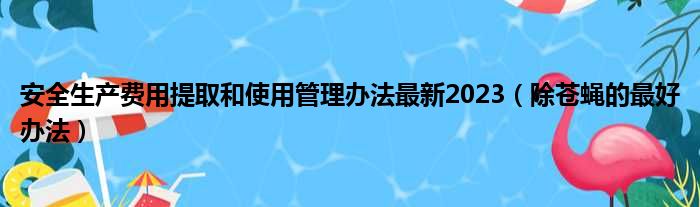 安全生产费用提取和使用管理办法最新2023（除苍蝇的最好办法）