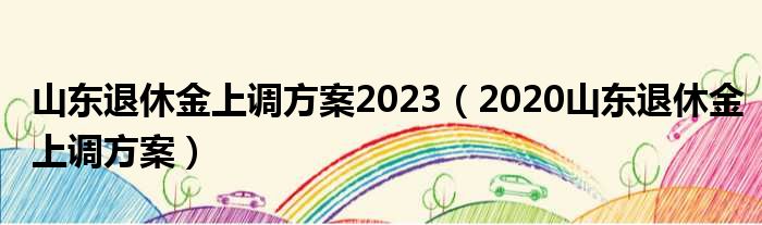 山东退休金上调方案2023（2020山东退休金上调方案）