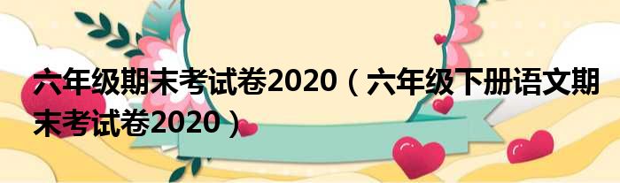 六年级期末考试卷2020（六年级下册语文期末考试卷2020）