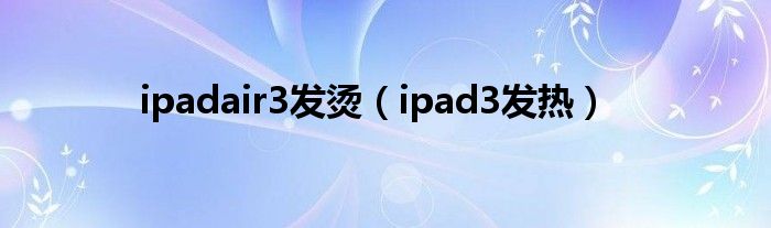  ipadair3发烫（ipad3发热）