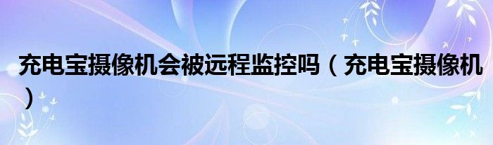  充电宝摄像机会被远程监控吗（充电宝摄像机）