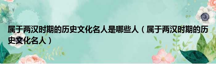 属于两汉时期的历史文化名人是哪些人（属于两汉时期的历史文化名人）