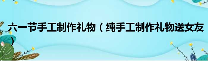 六一节手工制作礼物（纯手工制作礼物送女友）