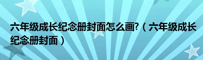 六年级成长纪念册封面怎么画 （六年级成长纪念册封面）