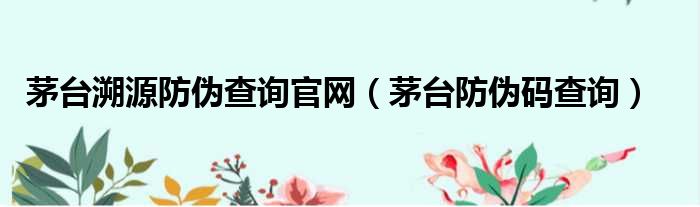 茅台溯源防伪查询官网（茅台防伪码查询）