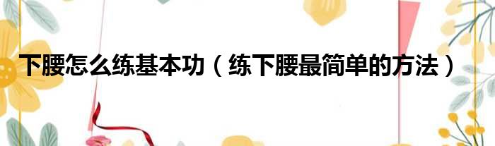 下腰怎么练基本功（练下腰最简单的方法）