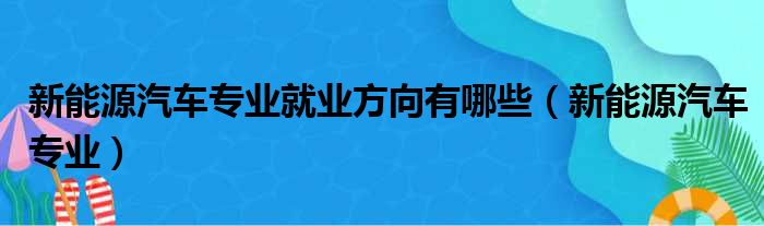 新能源汽车专业就业方向有哪些（新能源汽车专业）