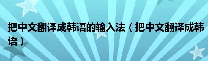  把中文翻译成韩语的输入法（把中文翻译成韩语）