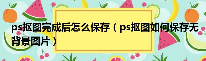 ps抠图完成后怎么保存（ps抠图如何保存无背景图片）