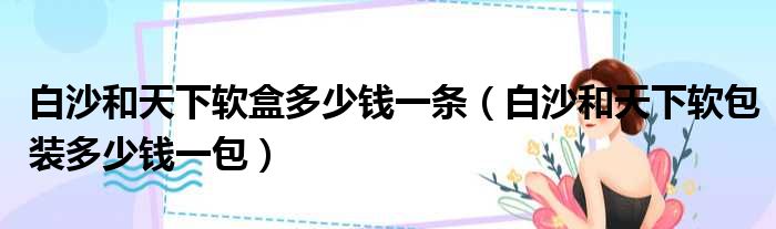 白沙和天下软盒多少钱一条（白沙和天下软包装多少钱一包）