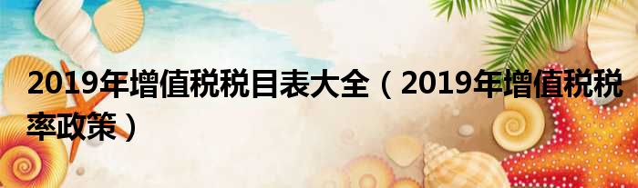 2019年增值税税目表大全（2019年增值税税率政策）