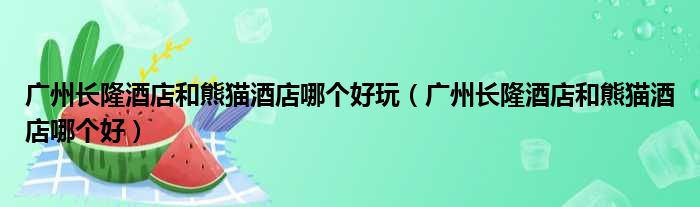 广州长隆酒店和熊猫酒店哪个好玩（广州长隆酒店和熊猫酒店哪个好）