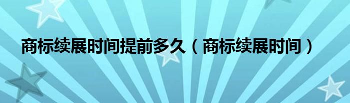 商标续展时间提前多久（商标续展时间）