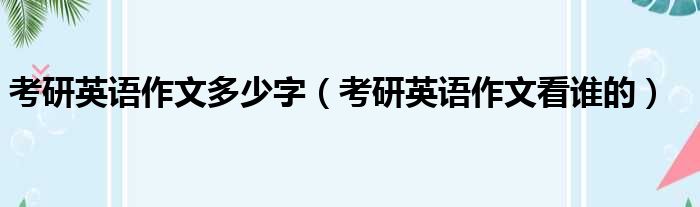 考研英语作文多少字（考研英语作文看谁的）