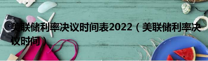 美联储利率决议时间表2022（美联储利率决议时间）