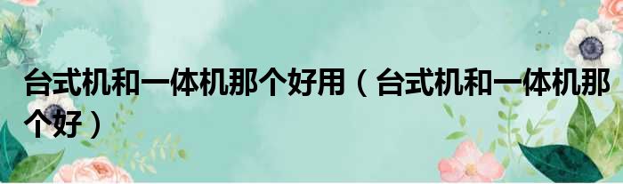 台式机和一体机那个好用（台式机和一体机那个好）