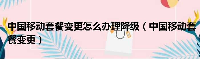 中国移动套餐变更怎么办理降级（中国移动套餐变更）