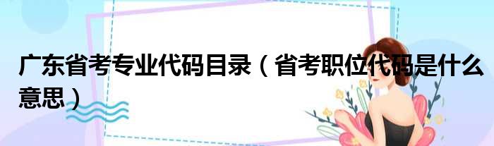 广东省考专业代码目录（省考职位代码是什么意思）