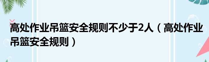 高处作业吊篮安全规则不少于2人（高处作业吊篮安全规则）