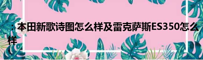 ：本田新歌诗图怎么样及雷克萨斯ES350怎么样