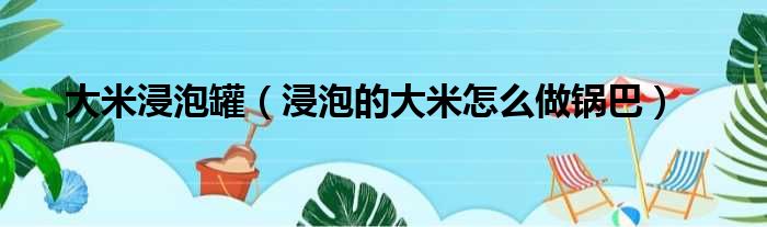 大米浸泡罐（浸泡的大米怎么做锅巴）