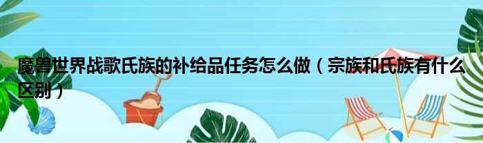 魔兽世界战歌氏族的补给品任务怎么做（宗族和氏族有什么区别）