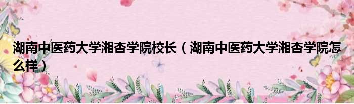 湖南中医药大学湘杏学院校长（湖南中医药大学湘杏学院怎么样）