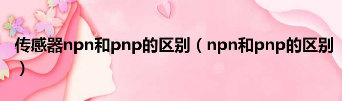 传感器npn和pnp的区别（npn和pnp的区别）