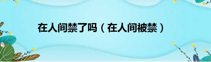 在人间禁了吗（在人间被禁）