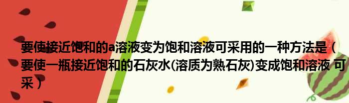 要使接近饱和的a溶液变为饱和溶液可采用的一种方法是（要使一瓶接近饱和的石灰水(溶质为熟石灰)变成饱和溶液 可采）