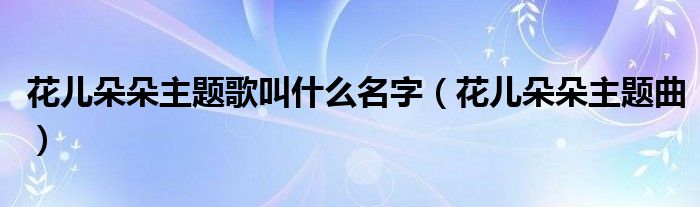  花儿朵朵主题歌叫什么名字（花儿朵朵主题曲）