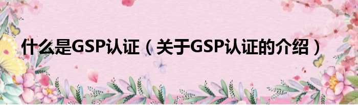 什么是GSP认证（关于GSP认证的介绍）