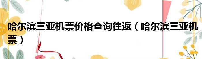 哈尔滨三亚机票价格查询往返（哈尔滨三亚机票）