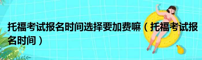 托福考试报名时间选择要加费嘛（托福考试报名时间）