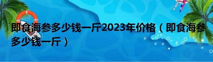 即食海参多少钱一斤2023年价格（即食海参多少钱一斤）