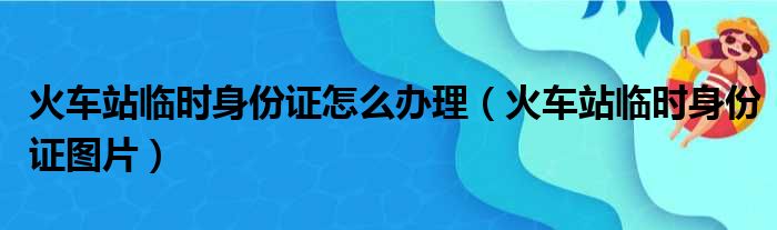 火车站临时身份证怎么办理（火车站临时身份证图片）