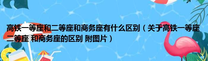 高铁一等座和二等座和商务座有什么区别（关于高铁一等座 二等座 和商务座的区别 附图片）